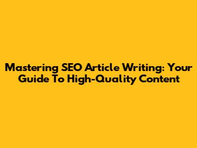 Mastering SEO Article Writing: Your Guide To High-Quality Content