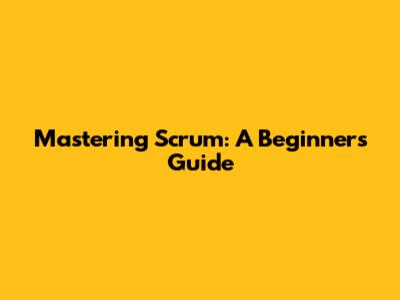 Mastering Scrum: A Beginner's Guide