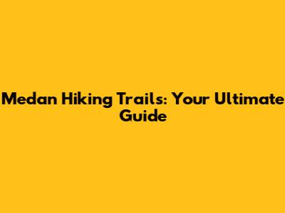 Medan Hiking Trails: Your Ultimate Guide