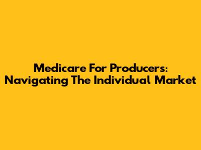 Medicare For Producers: Navigating The Individual Market