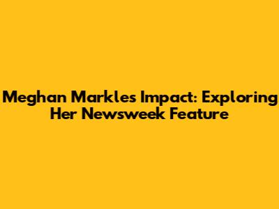 Meghan Markle's Impact: Exploring Her Newsweek Feature