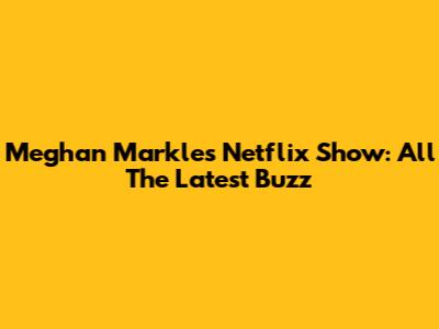 Meghan Markle's Netflix Show: All The Latest Buzz