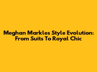 Meghan Markle's Style Evolution: From Suits To Royal Chic