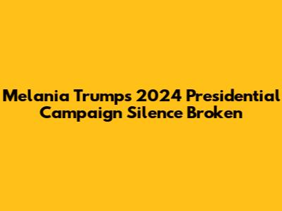 Melania Trump's 2024 Presidential Campaign Silence Broken