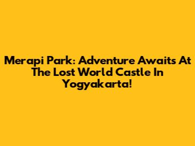 Merapi Park: Adventure Awaits At The Lost World Castle In Yogyakarta!