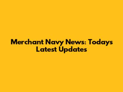 Merchant Navy News: Today's Latest Updates