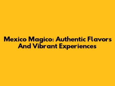 Mexico Magico: Authentic Flavors And Vibrant Experiences