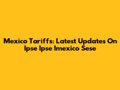 Mexico Tariffs: Latest Updates On Ipse Ipse Imexico Sese