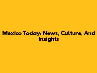 Mexico Today: News, Culture, And Insights