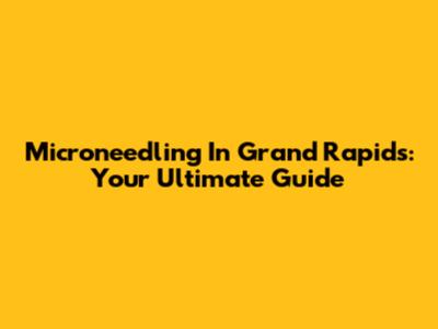 Microneedling In Grand Rapids: Your Ultimate Guide