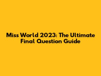 Miss World 2023: The Ultimate Final Question Guide