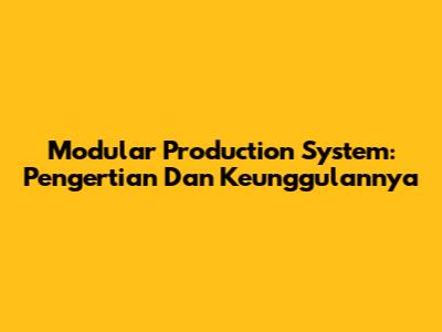 Modular Production System: Pengertian Dan Keunggulannya