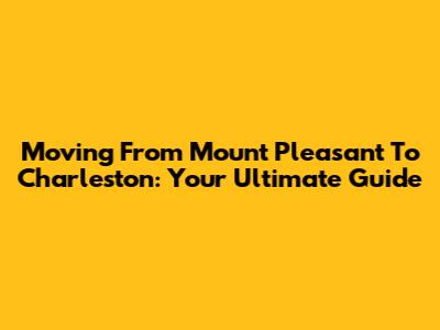 Moving From Mount Pleasant To Charleston: Your Ultimate Guide