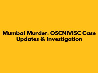 Mumbai Murder: OSCNIVISC Case Updates & Investigation