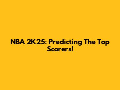 NBA 2K25: Predicting The Top Scorers!