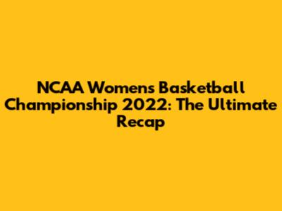 NCAA Women's Basketball Championship 2022: The Ultimate Recap