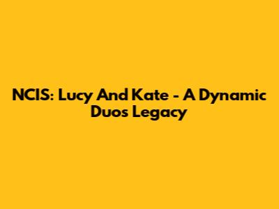 NCIS: Lucy And Kate - A Dynamic Duo's Legacy