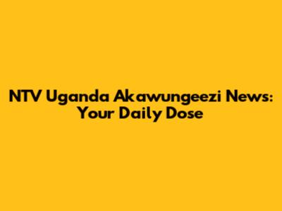 NTV Uganda Akawungeezi News: Your Daily Dose