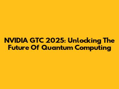 NVIDIA GTC 2025: Unlocking The Future Of Quantum Computing