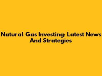 Natural Gas Investing: Latest News And Strategies