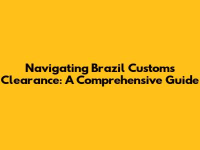 Navigating Brazil Customs Clearance: A Comprehensive Guide