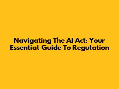 Navigating The AI Act: Your Essential Guide To Regulation