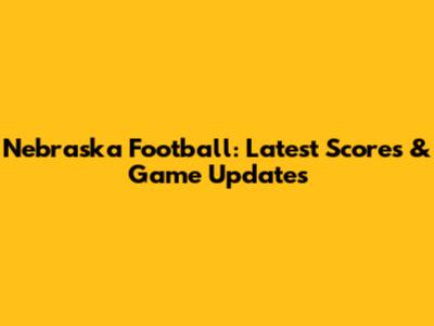 Nebraska Football: Latest Scores & Game Updates