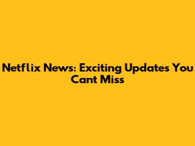 Netflix News: Exciting Updates You Can't Miss