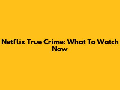 Netflix True Crime: What To Watch Now
