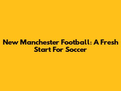 New Manchester Football: A Fresh Start For Soccer