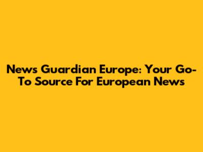 News Guardian Europe: Your Go-To Source For European News