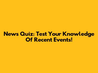 News Quiz: Test Your Knowledge Of Recent Events!