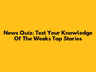 News Quiz: Test Your Knowledge Of The Week's Top Stories