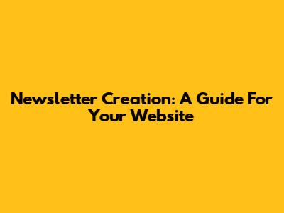 Newsletter Creation: A Guide For Your Website