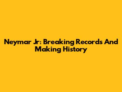 Neymar Jr: Breaking Records And Making History