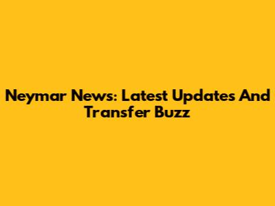 Neymar News: Latest Updates And Transfer Buzz