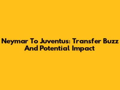 Neymar To Juventus: Transfer Buzz And Potential Impact