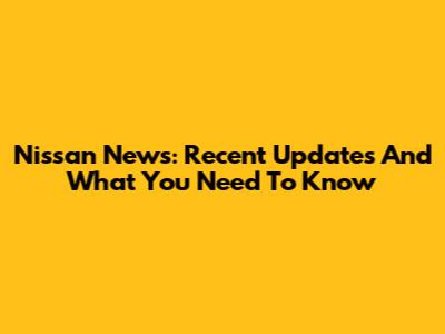 Nissan News: Recent Updates And What You Need To Know