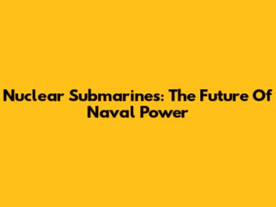 Nuclear Submarines: The Future Of Naval Power