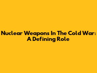 Nuclear Weapons In The Cold War: A Defining Role