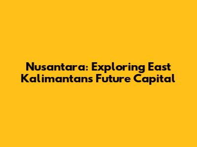 Nusantara: Exploring East Kalimantan's Future Capital