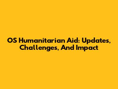 OS Humanitarian Aid: Updates, Challenges, And Impact
