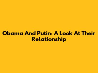 Obama And Putin: A Look At Their Relationship