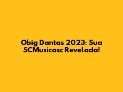 Obig Dantas 2023: Sua SCMusicasc Revelada!