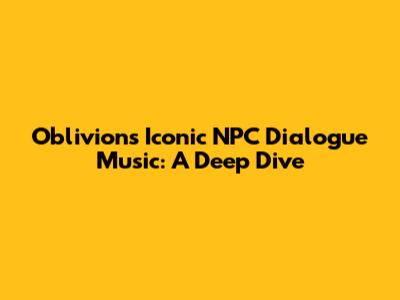 Oblivion's Iconic NPC Dialogue Music: A Deep Dive