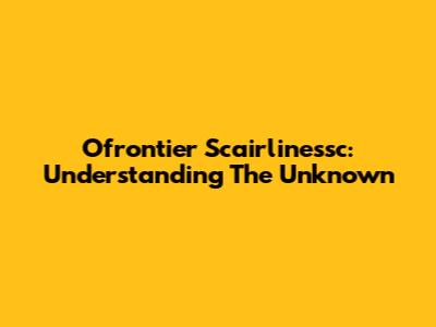 Ofrontier Scairlinessc: Understanding The Unknown