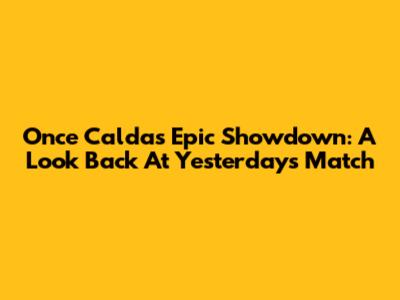 Once Caldas' Epic Showdown: A Look Back At Yesterday's Match