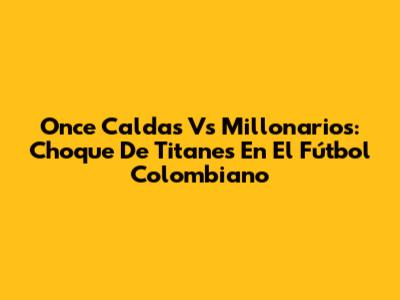 Once Caldas Vs Millonarios: Choque De Titanes En El Fútbol Colombiano