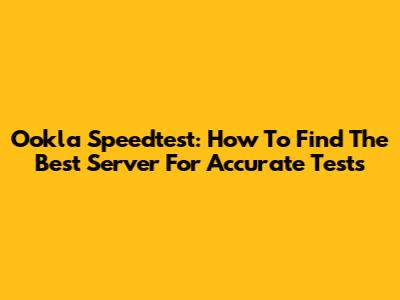 Ookla Speedtest: How To Find The Best Server For Accurate Tests