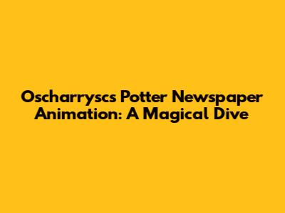 Oscharrysc's Potter Newspaper Animation: A Magical Dive